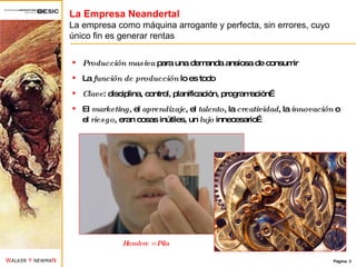 La Empresa Neandertal La empresa como máquina arrogante y perfecta, sin errores, cuyo único fin es generar rentas Producción masiva  para una demanda ansiosa de consumir La  función de producción  lo es todo Clave : disciplina, control, planificación, programación… El  marketing , el  aprendizaje , el  talento , la  creatividad , la  innovación  o el  riesgo , eran cosas inútiles, un  lujo  innecesario… Hombre = Pila 