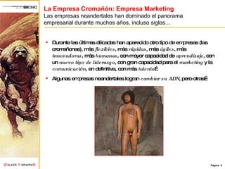 La Empresa Cromañón: Empresa Marketing Las empresas neandertales han dominado el panorama empresarial durante muchos años, incluso siglos… Durante las últimas décadas han aparecido otro tipo de empresas (las cromañonas), más  flexibles , más  rápidas , más  ágiles , más  innovadoras , más  humanas , con mayor capacidad de  aprendizaje , con un  nuevo tipo de liderazgo , con gran capacidad para el  marketing  y la  comunicación , en definitiva, con más  talento … Algunas empresas neandertales logran  cambiar su ADN , pero otras… 