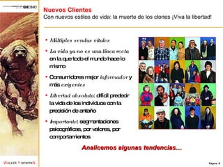 Nuevos Clientes Con nuevos estilos de vida: la muerte de los clones ¡Viva la libertad! Múltiples sendas vitales La vida ya no es una línea recta  en la que todo el mundo hace lo mismo Consumidores mejor  informador  y más  exigentes Libertad   absoluta : difícil predecir la vida de los individuos con la precisión de antaño Importante : segmentaciones psicográficas, por valores, por comportamientos Analicemos algunas tendencias… 