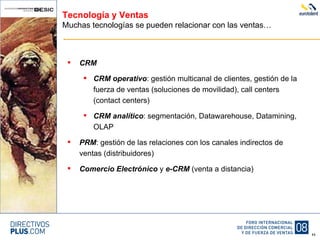 Tecnología y Ventas Muchas tecnologías se pueden relacionar con las ventas… CRM CRM operativo : gestión multicanal de clientes, gestión de la fuerza de ventas (soluciones de movilidad), call centers (contact centers) CRM analítico : segmentación, Datawarehouse, Datamining, OLAP PRM : gestión de las relaciones con los canales indirectos de ventas (distribuidores) Comercio Electrónico  y  e-CRM  (venta a distancia) 