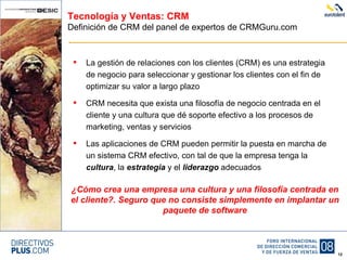 Tecnología y Ventas: CRM Definición de CRM del panel de expertos de CRMGuru.com La gestión de relaciones con los clientes (CRM) es una estrategia de negocio para seleccionar y gestionar los clientes con el fin de optimizar su valor a largo plazo CRM necesita que exista una filosofía de negocio centrada en el cliente y una cultura que dé soporte efectivo a los procesos de marketing, ventas y servicios Las aplicaciones de CRM pueden permitir la puesta en marcha de un sistema CRM efectivo, con tal de que la empresa tenga la  cultura , la  estrategia  y el  liderazgo  adecuados ¿Cómo crea una empresa una cultura y una filosofía centrada en el cliente?. Seguro que no consiste simplemente en implantar un paquete de software 