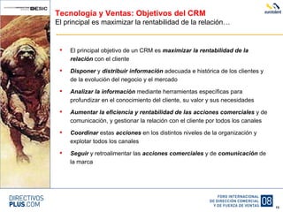 Tecnología y Ventas: Objetivos del CRM El principal es maximizar la rentabilidad de la relación… El principal objetivo de un CRM es  maximizar la rentabilidad de la relación  con el cliente Disponer  y  distribuir   información  adecuada e histórica de los clientes y de la evolución del negocio y el mercado Analizar la información  mediante herramientas específicas para profundizar en el conocimiento del cliente, su valor y sus necesidades Aumentar la eficiencia y rentabilidad de las acciones comerciales  y de comunicación, y gestionar la relación con el cliente por todos los canales Coordinar  estas  acciones  en los distintos niveles de la organización y explotar todos los canales Seguir  y retroalimentar las  acciones comerciales  y de  comunicación  de la marca 