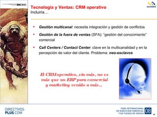 Tecnología y Ventas: CRM operativo Incluiría… Gestión multicanal : necesita integración y gestión de conflictos Gestión de la fuera de ventas  (SFA): “gestión del conocimiento” comercial Call Centers / Contact Center : clave en la multicanalidad y en la percepción de valor del cliente. Problema:  neo-esclavos El CRM operativo, sin más, no es más que un ERP para comercial y marketing venido a más… 