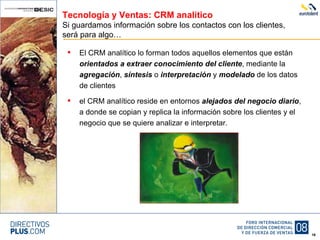Tecnología y Ventas: CRM analítico Si guardamos información sobre los contactos con los clientes, será para algo… El CRM analítico lo forman todos aquellos elementos que están  orientados a extraer conocimiento del cliente , mediante la  agregación ,  síntesis  o  interpretación  y  modelado  de los datos de clientes el CRM analítico reside en entornos  alejados del negocio diario , a donde se copian y replica la información sobre los clientes y el negocio que se quiere analizar e interpretar. 