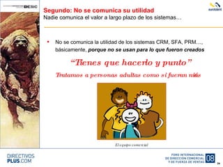 Segundo: No se comunica su utilidad Nadie comunica el valor a largo plazo de los sistemas… No se comunica la utilidad de los sistemas CRM, SFA, PRM…, básicamente,  porque no se usan para lo que fueron creados “ Tienes que hacerlo y punto” Tratamos a personas adultas como si fueran niños El equipo comercial 