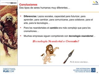 Conclusiones Dos tipos de seres humanos muy diferentes… Diferencias : Lazos sociales, capacidad para futurizar, para aprender, para cambiar, para comunicarse, para colaborar, para el arte, para la tecnología… Para los neandertales el  cambio  era más complejo que para los cromañones… Muchas empresas siguen compitiendo con  tecnología neandertal … ¿Tecnología Neandertal o Cromañón? Por lo menos una lanza… 