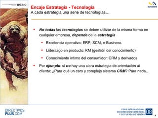 Encaje Estrategia - Tecnología A cada estrategia una serie de tecnologías… No todas  las  tecnologías  se deben utilizar de la misma forma en cualquier empresa,  depende  de la  estrategia Excelencia operativa: ERP, SCM, e-Business Liderazgo en producto: KM (gestión del conocimiento) Conocimiento íntimo del consumidor: CRM y derivados Por  ejemplo : si  no  hay una clara estrategia de  orientación al cliente : ¿Para qué un caro y complejo sistema  CRM ? Para nada… 