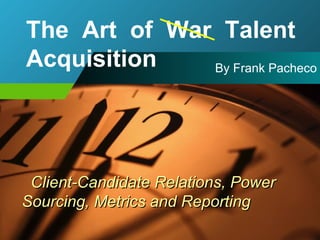 Client-Candidate Relations, Power Sourcing, Metrics and Reporting By Frank Pacheco The  Art  of  War  Talent Acquisition 