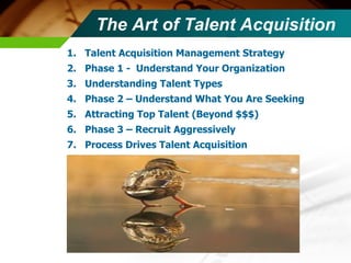 The Art of Talent Acquisition Talent Acquisition Management Strategy Phase 1 -  Understand Your Organization Understanding Talent Types  Phase 2 – Understand What You Are Seeking Attracting Top Talent (Beyond $$$) Phase 3 – Recruit Aggressively Process Drives Talent Acquisition 