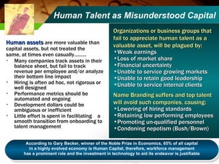 Human Talent as Misunderstood Capital Human assets  are more valuable than  capital assets, but not treated the  same, at times even casually……… Many companies track assets in their balance sheet, but fail to track revenue per employee and/or analyze their bottom line impact  Hiring is often ad hoc, not rigorous or well designed Performance metrics should be automated and ongoing Development dollars could be ambiguous or inefficient Little effort is spent in facilitating  a smooth transition from onboarding to  talent management Organizations or business groups that fail to appreciate human talent as a valuable asset, will be plagued by:   Weak earnings Loss of market share Financial uncertainty Unable to service growing markets Unable to retain good leadership Unable to service internal clients Name Branding suffers and top talent will avoid such companies, causing: Lowering of hiring standards Retaining low performing employees Promoting un-qualified personnel Condoning nepotism (Bush/Brown) According to Gary Becker, winner of the Noble Prize in Economics, 65% of all capital in a highly evolved economy is Human Capital, therefore, workforce management  has a prominent role and the investment in technology to aid its endeavor is justifiable 