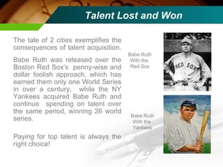 Talent Lost and Won The tale of 2 cities exemplifies the consequences of talent acquisition.  Babe Ruth was released over the Boston Red Sox’s  penny-wise and dollar foolish approach, which has earned them only one World Series in over a century,  while the NY Yankees acquired Babe Ruth and continue  spending on talent over the same period, winning 26 world series. Paying for top talent is always the right choice! Babe Ruth With the  Red Sox Babe Ruth With the  Yankees 