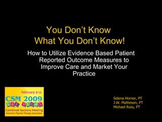 You Don’t Know  What You Don’t Know! How to Utilize Evidence Based Patient Reported Outcome Measures to Improve Care and Market Your Practice Selena Horner, PT J.W. Matheson, PT Michael Ross, PT 