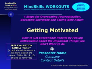 Leadership
DynamiX•com
“Change Made Easy”
Coaching•WorkOuts•MindSkills
© 2002/9. David Norman. www.LeadershipDynamiX.com
4 Steps for Overcoming Procrastination,
Becoming Energized and Taking Bold Action
Getting Motivated
How to Get Exceptional Results by Feeling
Enthusiastic about the Important Things you
Don’t Want to do
Presenter Name
Company
Contact Details
FREE EVALUATION
SAMPLE ‘Taster”
(a typical module format -
structure, design and
content. Slides 10-14, 16-
18 and 21 removed)
MindSkills
WORKOUTS:
Guaranteed
BEHAVIOUR
Step-Changes
MindSkills WORKOUTS
90 Minute Breakthrough Soft-Skills ‘Accelerated Competencies’ Modules
 