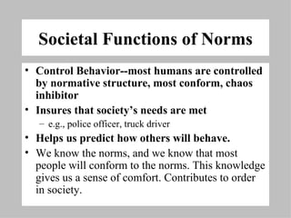 Societal Functions of Norms Control Behavior--most humans are controlled by normative structure, most conform, chaos inhibitor  Insures that society’s needs are met  e.g., police officer, truck driver  Helps us predict how others will behave.  We know the norms, and we know that most people will conform to the norms. This knowledge gives us a sense of comfort. Contributes to order in society. 
