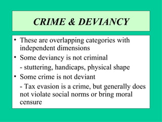 CRIME & DEVIANCY These are overlapping categories with independent dimensions Some deviancy is not criminal - stuttering, handicaps, physical shape Some crime is not deviant - Tax evasion is a crime, but generally does not violate social norms or bring moral censure 