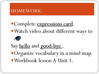 HOMEWORK:
Complete expressions card.
Watch video about different ways to
Say hello and good-bye .
Organize vocabulary in a mind map.
Workbook lesson A Unit 1.