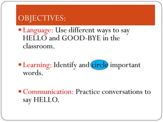 OBJECTIVES:
Language: Use different ways to say
HELLO and GOOD-BYE in the
classroom.
Learning: Identify and circle important
words.
Communication: Practice conversations to
say HELLO.