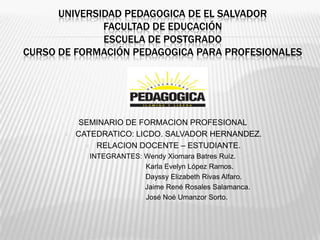 UNIVERSIDAD PEDAGOGICA DE EL SALVADOR
              FACULTAD DE EDUCACIÓN
              ESCUELA DE POSTGRADO
CURSO DE FORMACIÓN PEDAGOGICA PARA PROFESIONALES




           SEMINARIO DE FORMACION PROFESIONAL
         CATEDRATICO: LICDO. SALVADOR HERNANDEZ.
             RELACION DOCENTE – ESTUDIANTE.
              INTEGRANTES: Wendy Xiomara Batres Ruíz.
                           Karla Evelyn López Ramos.
                           Dayssy Elizabeth Rivas Alfaro.
                           Jaime René Rosales Salamanca.
                          José Noé Umanzor Sorto.
 
