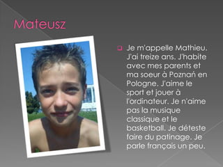    Je m'appelle Mathieu.
    J'ai treize ans. J'habite
    avec mes parents et
    ma soeur à Poznań en
    Pologne. J'aime le
    sport et jouer à
    l'ordinateur. Je n'aime
    pas la musique
    classique et le
    basketball. Je déteste
    faire du patinage. Je
    parle français un peu.
 