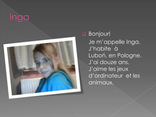    Bonjour!
    Je m’appelle Inga.
    J’habite à
    Luboń, en Pologne.
    J’ai douze ans.
    J’aime les jeux
    d’ordinateur et les
    animaux.
 