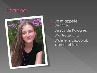    Je m’appelle
    Jeanne.
    Je suis de Pologne.
    J’ai treize ans.
    J’aime le chocolat,
    danser et lire.
 
