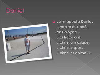    Je m’appelle Daniel.
    J’habite à Luboń ,
    en Pologne .
    J’ai treize ans.
    J’aime la musique.
    J’aime le sport.
    J’aime les animaux.
 