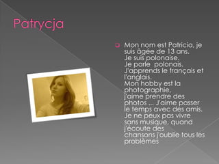    Mon nom est Patricia, je
    suis âgée de 13 ans.
    Je suis polonaise.
    Je parle polonais.
    J'apprends le français et
    l'anglais.
    Mon hobby est la
    photographie,
    j'aime prendre des
    photos ... J'aime passer
    le temps avec des amis.
    Je ne peux pas vivre
    sans musique, quand
    j'écoute des
    chansons j'oublie tous les
    problèmes
 