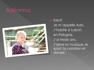    Salut!
    Je m’appelle Ada.
    J’habite à Luboń,
    en Pologne.
    J’ai treize ans.
    J’aime la musique, le
    sport, la natation et
    danser.
 
