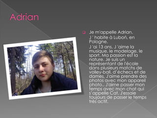    Je m'appelle Adrian.
    J ' habite à Luboń, en
    Pologne.
    J 'ai 13 ans. J 'aime la
    musique, le modelage, le
    sport. Ma passion est la
    nature. Je suis un
    représentant de l'école
    dans plusieurs matchs de
    volley-ball, d’échecs et de
    dames. J'aime prendre des
    photos avec mon appareil
    photo.. J'aime passer mon
    temps avec mon chat qui
    s’appelle Cat. J'essaie
    toujours de passer le temps
    très actif.
 