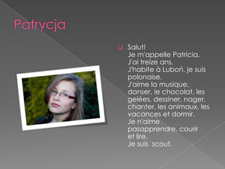    Salut!
    Je m'appelle Patricia.
    J'ai treize ans.
    J'habite à Luboń, je suis
    polonaise.
    J'aime la musique,
    danser, le chocolat, les
    gelées, dessiner, nager,
    chanter, les animaux, les
    vacances et dormir.
    Je n'aime
    pasapprendre, courir
    et lire.
    Je suis scout.
 