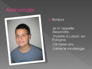    Bonjour

    Je m 'appelle
    Alexandre.
    J'habite à Luboń, en
    Pologne.
    J'ai treize ans.
    J'aime le modelage.
 