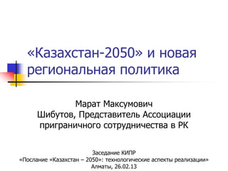 «Казахстан-2050» и новая
  региональная политика

              Марат Максумович
      Шибутов, Представитель Ассоциации
      приграничного сотрудничества в РК


                         Заседание КИПР
«Послание «Казахстан – 2050»: технологические аспекты реализации»
                         Алматы, 26.02.13
 
