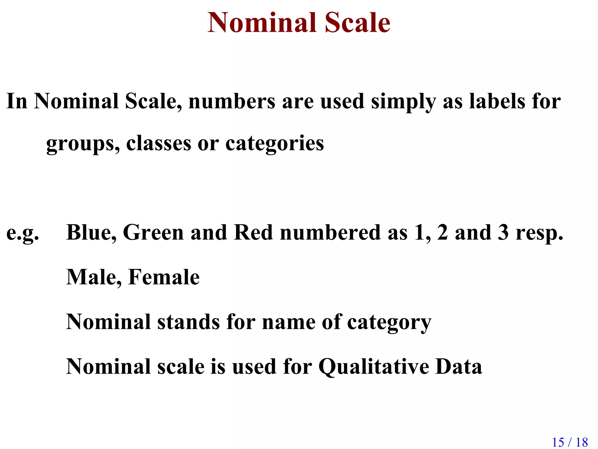 15 / 18
Nominal Scale
In Nominal Scale, numbers are used simply as labels for
groups, classes or categories
e.g. Blue, Green and Red numbered as 1, 2 and 3 resp.
Male, Female
Nominal stands for name of category
Nominal scale is used for Qualitative Data
 