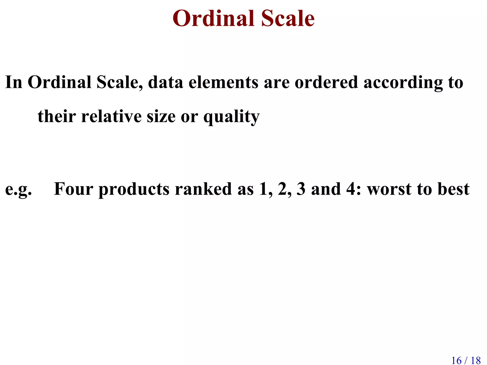 16 / 18
Ordinal Scale
In Ordinal Scale, data elements are ordered according to
their relative size or quality
e.g. Four products ranked as 1, 2, 3 and 4: worst to best
 
