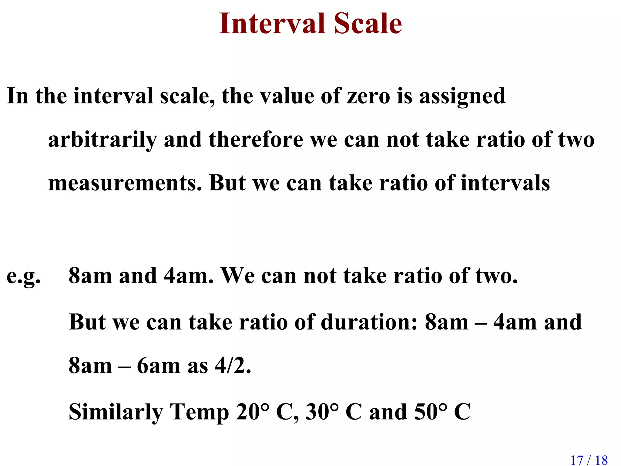 17 / 18
Interval Scale
In the interval scale, the value of zero is assigned
arbitrarily and therefore we can not take ratio of two
measurements. But we can take ratio of intervals
e.g. 8am and 4am. We can not take ratio of two.
But we can take ratio of duration: 8am – 4am and
8am – 6am as 4/2.
Similarly Temp 20° C, 30° C and 50° C
 