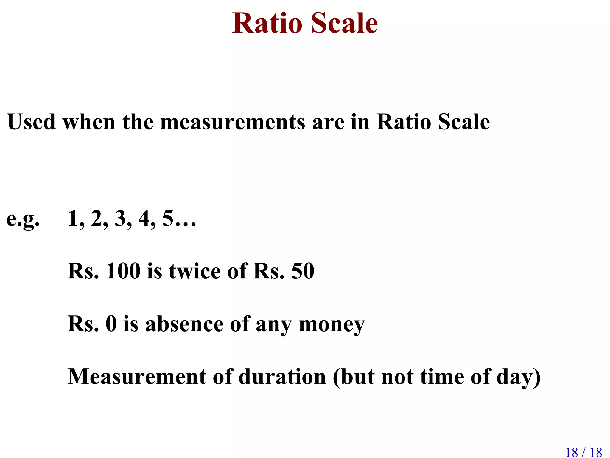 18 / 18
Ratio Scale
Used when the measurements are in Ratio Scale
e.g. 1, 2, 3, 4, 5…
Rs. 100 is twice of Rs. 50
Rs. 0 is absence of any money
Measurement of duration (but not time of day)
 