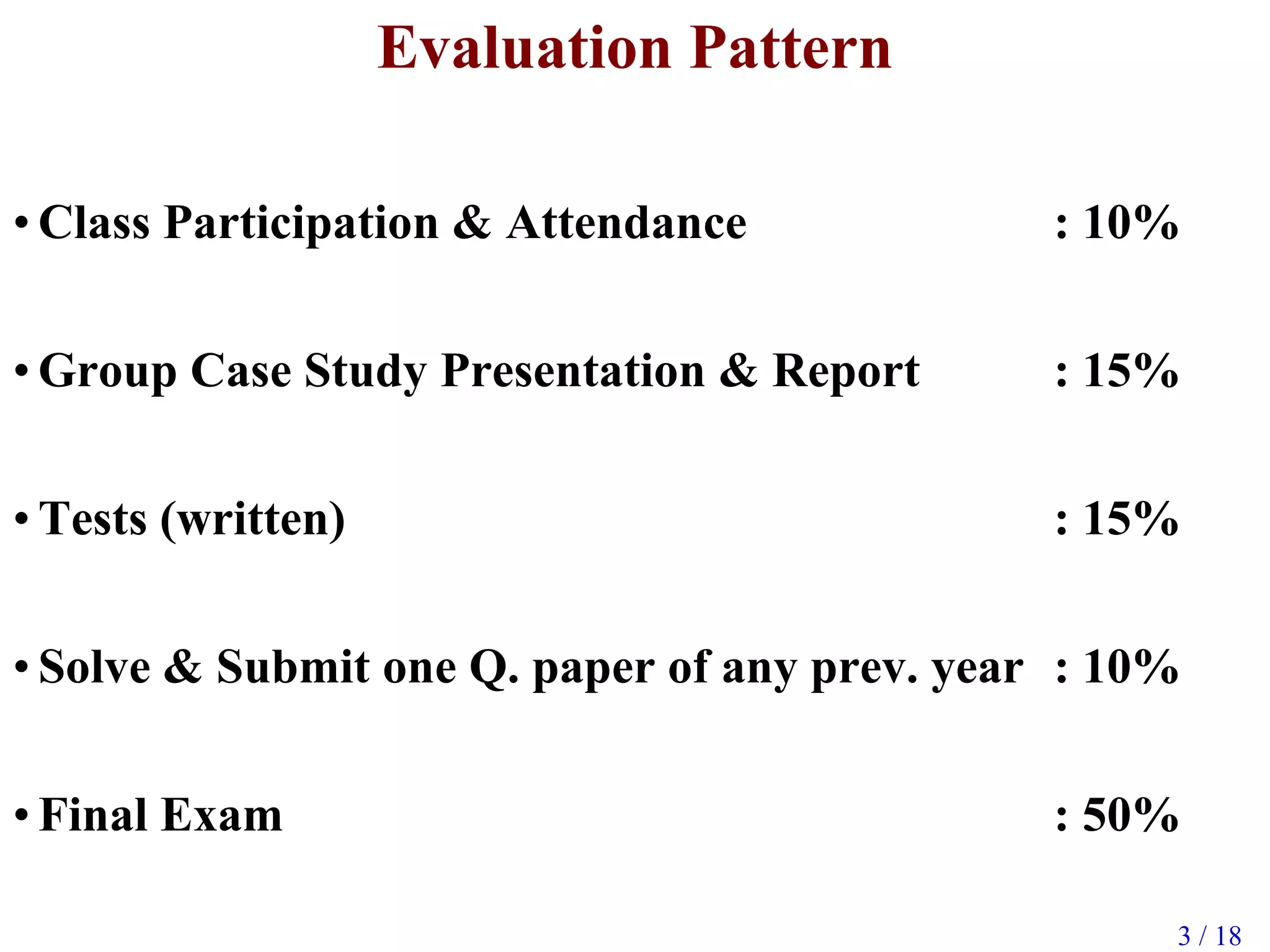 3 / 18
Evaluation Pattern
• Class Participation & Attendance : 10%
• Group Case Study Presentation & Report : 15%
• Tests (written) : 15%
• Solve & Submit one Q. paper of any prev. year : 10%
• Final Exam : 50%
 