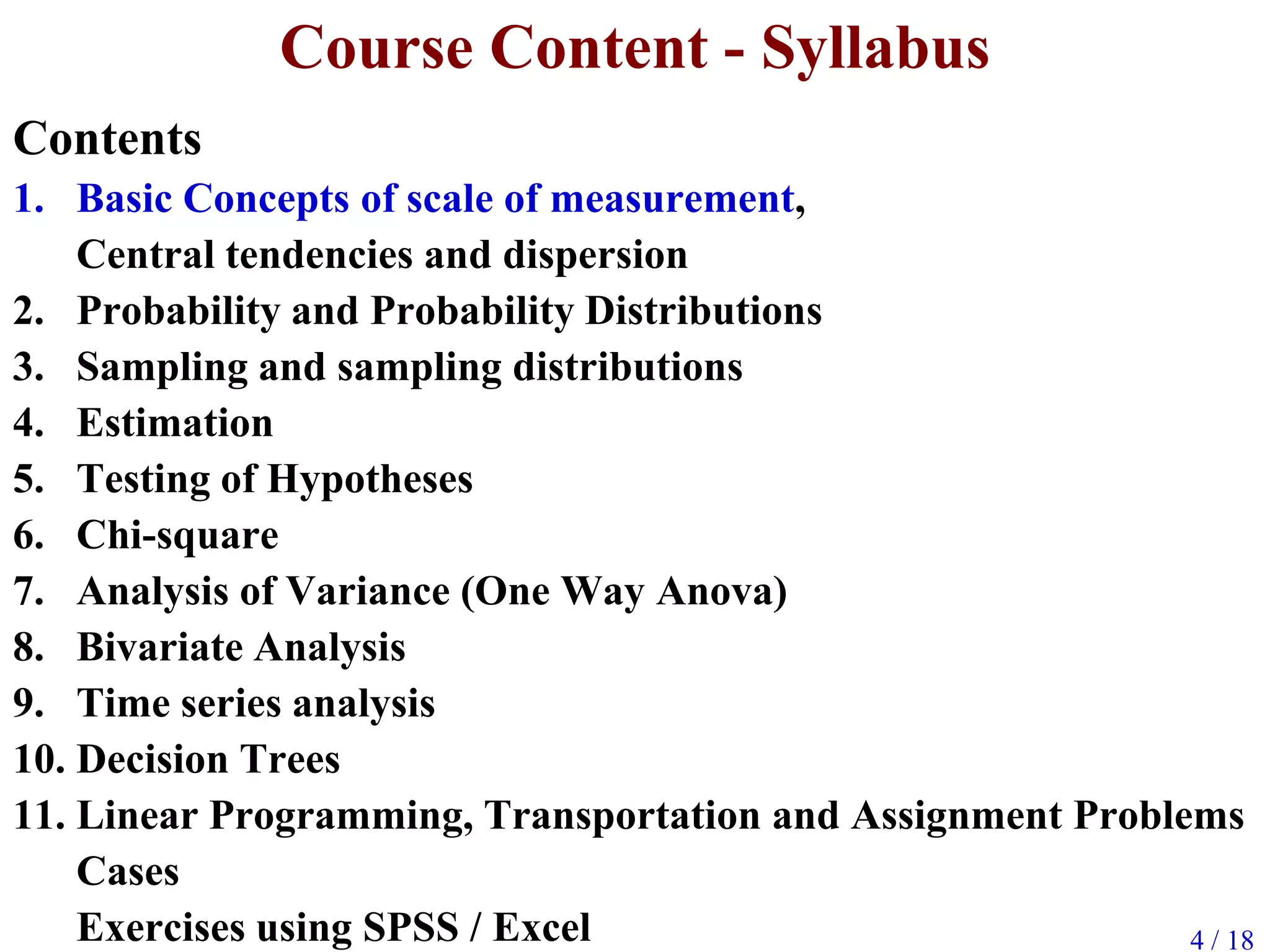 4 / 18
Course Content - Syllabus
Contents
1. Basic Concepts of scale of measurement,
Central tendencies and dispersion
2. Probability and Probability Distributions
3. Sampling and sampling distributions
4. Estimation
5. Testing of Hypotheses
6. Chi-square
7. Analysis of Variance (One Way Anova)
8. Bivariate Analysis
9. Time series analysis
10. Decision Trees
11. Linear Programming, Transportation and Assignment Problems
Cases
Exercises using SPSS / Excel
 