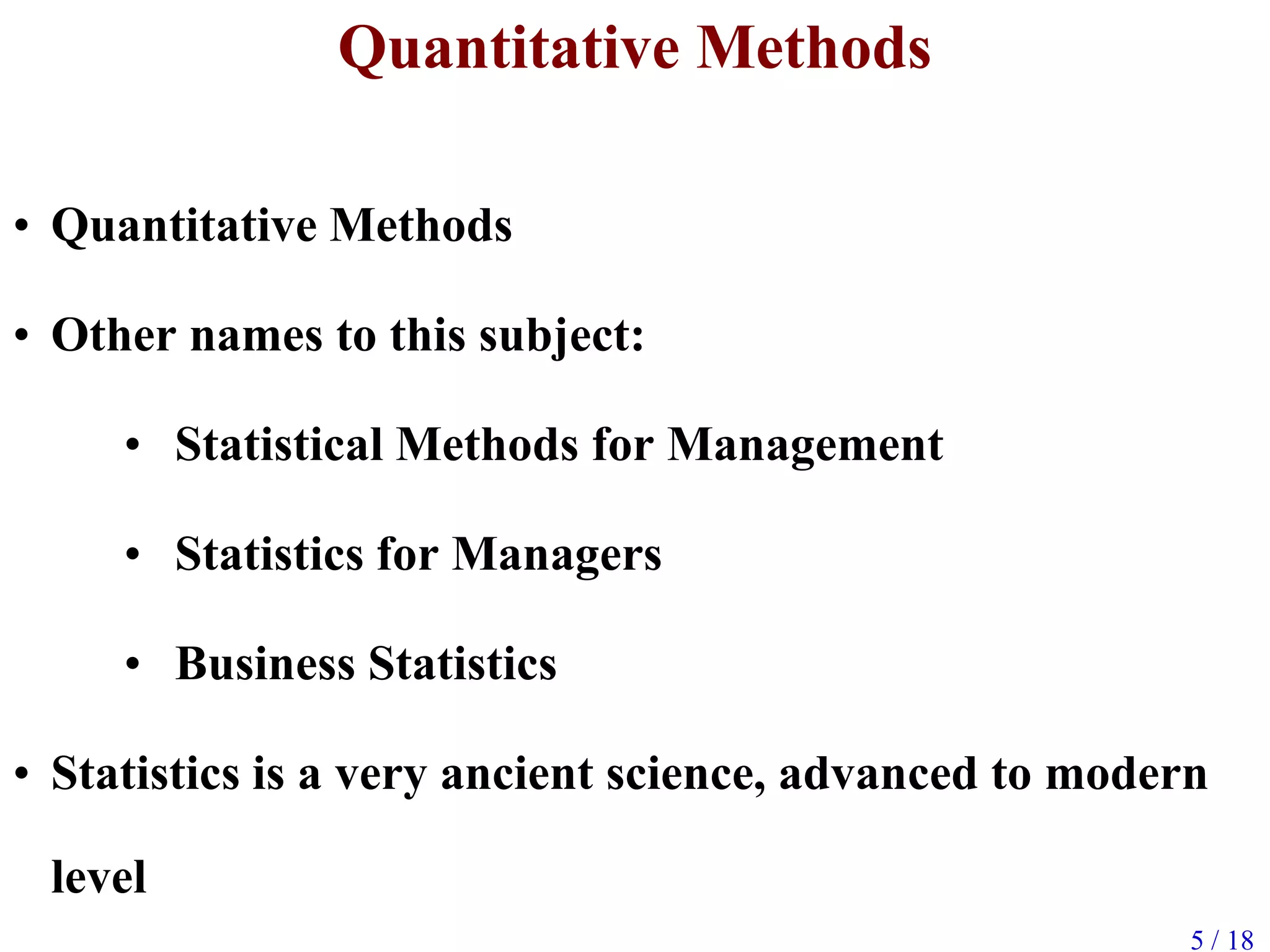 5 / 18
Quantitative Methods
• Quantitative Methods
• Other names to this subject:
• Statistical Methods for Management
• Statistics for Managers
• Business Statistics
• Statistics is a very ancient science, advanced to modern
level
 