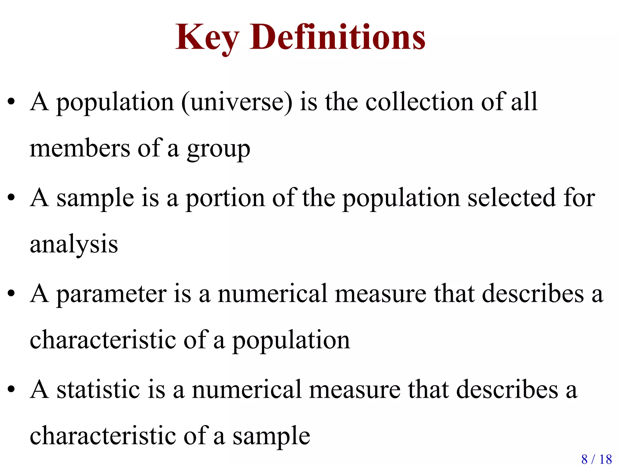 Key Definitions
• A population (universe) is the collection of all
members of a group
• A sample is a portion of the population selected for
analysis
• A parameter is a numerical measure that describes a
characteristic of a population
• A statistic is a numerical measure that describes a
characteristic of a sample
8 / 18
 
