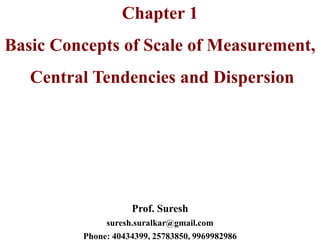Chapter 1
Basic Concepts of Scale of Measurement,
Central Tendencies and Dispersion
Prof. Suresh
suresh.suralkar@gmail.com
Phone: 40434399, 25783850, 9969982986
 