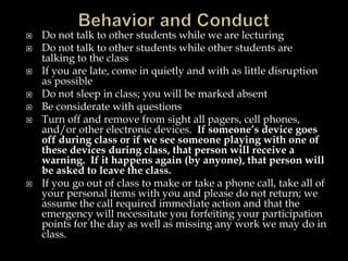  Do not talk to other students while we are lecturing
 Do not talk to other students while other students are
talking to the class
 If you are late, come in quietly and with as little disruption
as possible
 Do not sleep in class; you will be marked absent
 Be considerate with questions
 Turn off and remove from sight all pagers, cell phones,
and/or other electronic devices. If someone’s device goes
off during class or if we see someone playing with one of
these devices during class, that person will receive a
warning. If it happens again (by anyone), that person will
be asked to leave the class.
 If you go out of class to make or take a phone call, take all of
your personal items with you and please do not return; we
assume the call required immediate action and that the
emergency will necessitate you forfeiting your participation
points for the day as well as missing any work we may do in
class.
 
