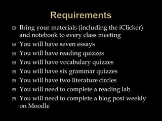  Bring your materials (including the iClicker)
and notebook to every class meeting
 You will have seven essays
 You will have reading quizzes
 You will have vocabulary quizzes
 You will have six grammar quizzes
 You will have two literature circles
 You will need to complete a reading lab
 You will need to complete a blog post weekly
on Moodle
 