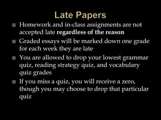  Homework and in-class assignments are not
accepted late regardless of the reason
 Graded essays will be marked down one grade
for each week they are late
 You are allowed to drop your lowest grammar
quiz, reading strategy quiz, and vocabulary
quiz grades
 If you miss a quiz, you will receive a zero,
though you may choose to drop that particular
quiz
 