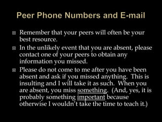  Remember that your peers will often be your
best resource.
 In the unlikely event that you are absent, please
contact one of your peers to obtain any
information you missed.
 Please do not come to me after you have been
absent and ask if you missed anything. This is
insulting and I will take it as such. When you
are absent, you miss something. (And, yes, it is
probably something important because
otherwise I wouldn’t take the time to teach it.)
 