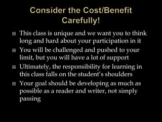  This class is unique and we want you to think
long and hard about your participation in it
 You will be challenged and pushed to your
limit, but you will have a lot of support
 Ultimately, the responsibility for learning in
this class falls on the student’s shoulders
 Your goal should be developing as much as
possible as a reader and writer, not simply
passing
 