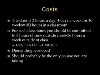  The class is 3 hours a day, 4 days a week for 16
weeks=183 hours in a classroom
 For each class hour, you should be committed
to 3 hours of time outside class=36 hours a
week outside of class
 THAT’S A FULL-TIME JOB!
 Demanding workload
 Should probably be the only course you are
taking
 