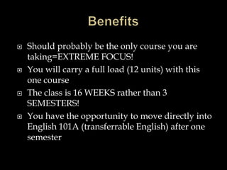 Should probably be the only course you are
taking=EXTREME FOCUS!
 You will carry a full load (12 units) with this
one course
 The class is 16 WEEKS rather than 3
SEMESTERS!
 You have the opportunity to move directly into
English 101A (transferrable English) after one
semester
 