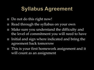  Do not do this right now!
 Read through the syllabus on your own
 Make sure you understand the difficulty and
the level of commitment you will need to have
 Initial and sign where indicated and bring the
agreement back tomorrow
 This is your first homework assignment and it
will count as an assignment
 