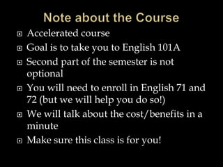  Accelerated course
 Goal is to take you to English 101A
 Second part of the semester is not
optional
 You will need to enroll in English 71 and
72 (but we will help you do so!)
 We will talk about the cost/benefits in a
minute
 Make sure this class is for you!
 